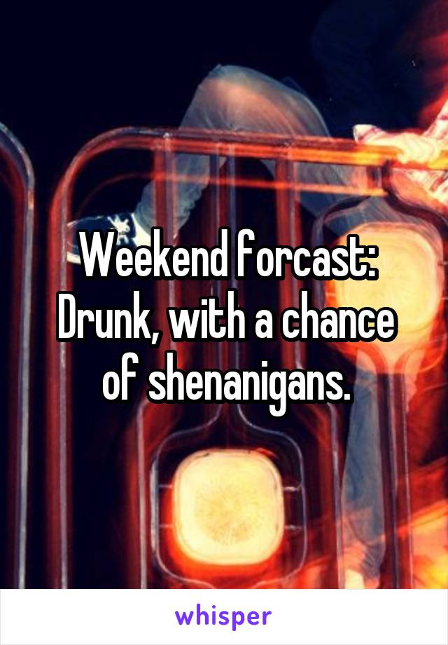 Weekend forcast:
Drunk, with a chance of shenanigans.