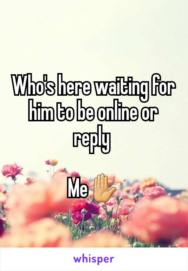 Who's here waiting for him to be online or reply 

Me✋