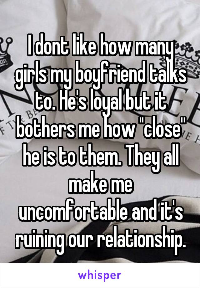 I dont like how many girls my boyfriend talks to. He's loyal but it bothers me how "close" he is to them. They all make me uncomfortable and it's ruining our relationship.