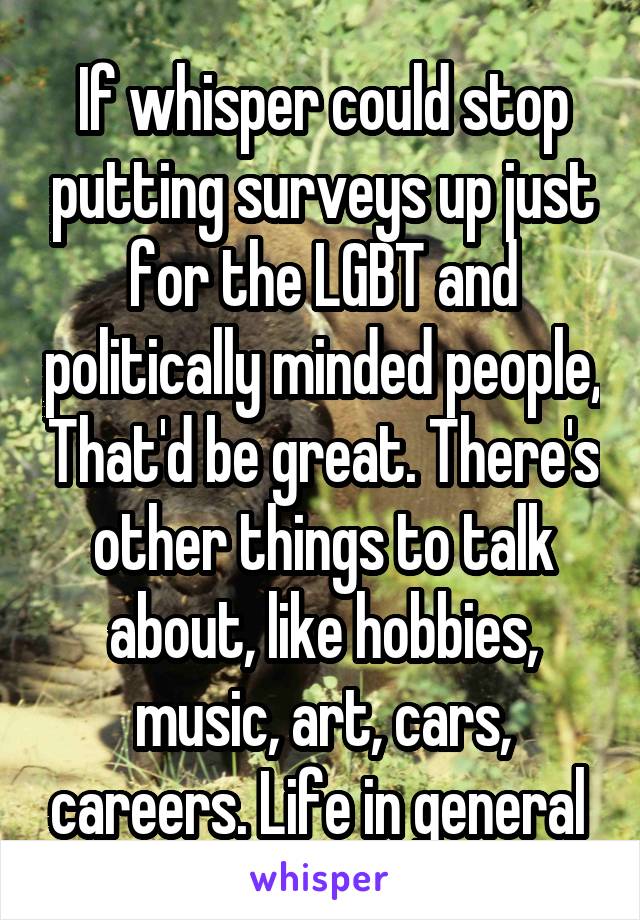 If whisper could stop putting surveys up just for the LGBT and politically minded people, That'd be great. There's other things to talk about, like hobbies, music, art, cars, careers. Life in general 