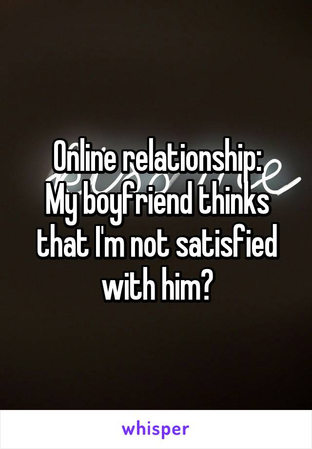 Online relationship:
My boyfriend thinks that I'm not satisfied with him?
