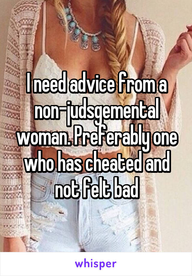 I need advice from a non-judsgemental woman. Preferably one who has cheated and not felt bad