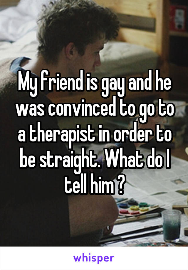My friend is gay and he was convinced to go to a therapist in order to be straight. What do I tell him ?