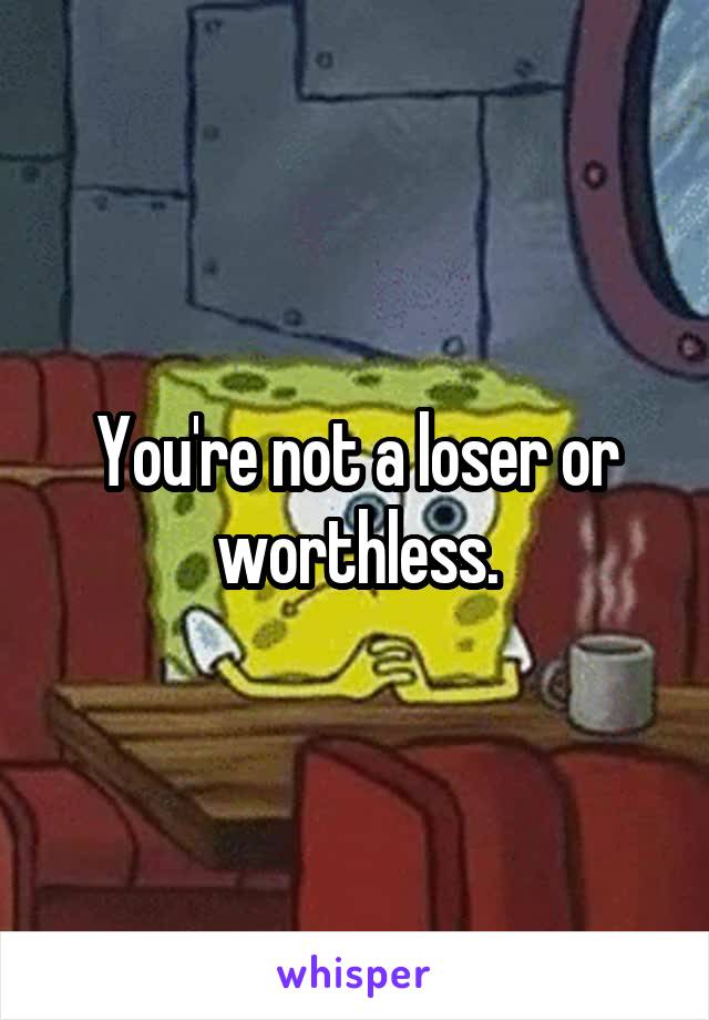 You're not a loser or worthless.