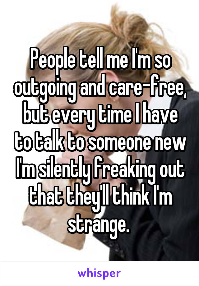 People tell me I'm so outgoing and care-free, but every time I have to talk to someone new I'm silently freaking out that they'll think I'm strange. 