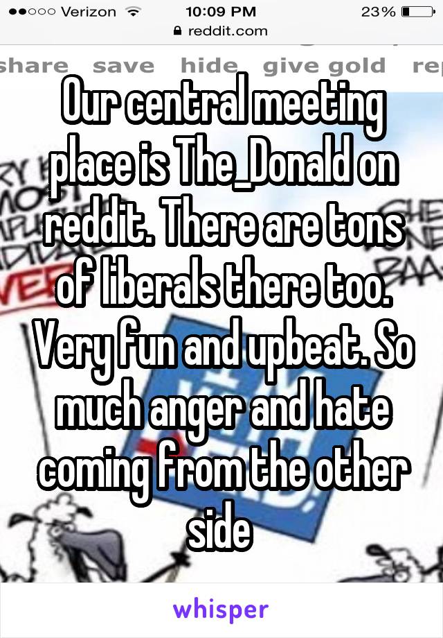 Our central meeting place is The_Donald on reddit. There are tons of liberals there too. Very fun and upbeat. So much anger and hate coming from the other side 