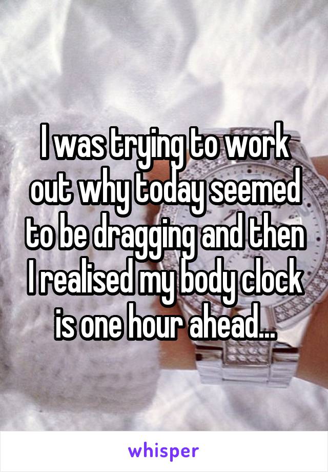 I was trying to work out why today seemed to be dragging and then I realised my body clock is one hour ahead...