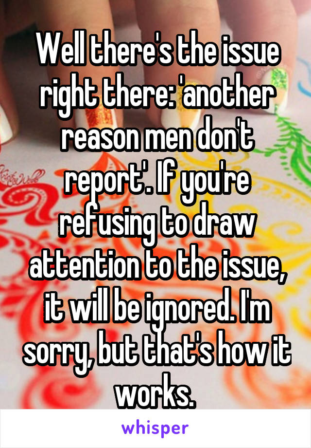 Well there's the issue right there: 'another reason men don't report'. If you're refusing to draw attention to the issue, it will be ignored. I'm sorry, but that's how it works. 