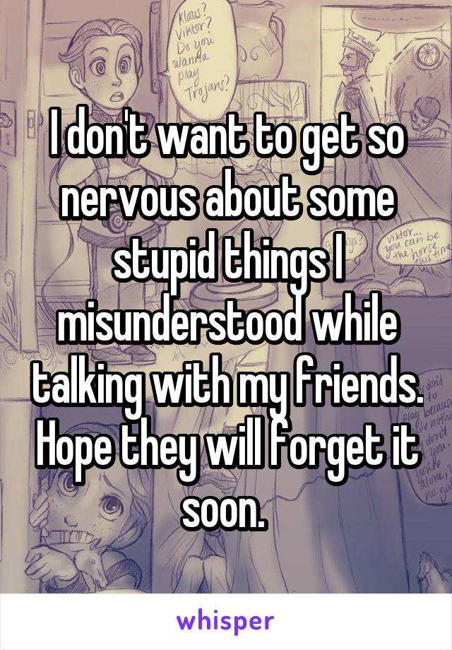 I don't want to get so nervous about some stupid things I misunderstood while talking with my friends. Hope they will forget it soon. 