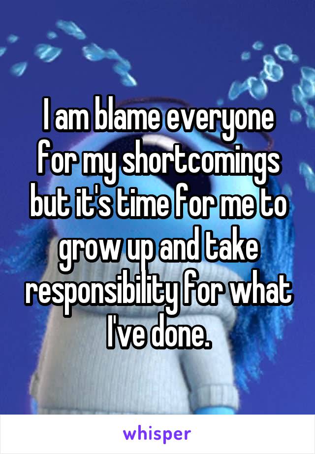 I am blame everyone for my shortcomings but it's time for me to grow up and take responsibility for what I've done.