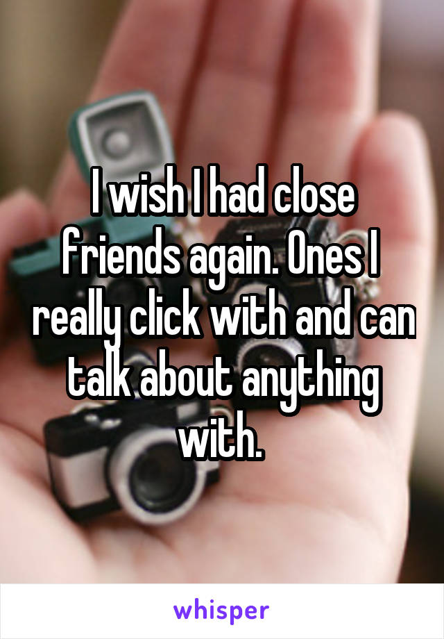 I wish I had close friends again. Ones I  really click with and can talk about anything with. 