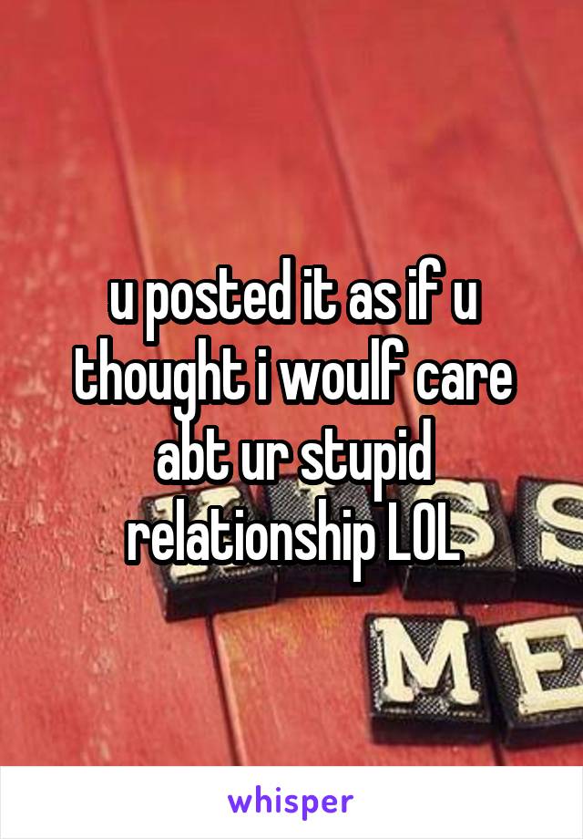 u posted it as if u thought i woulf care abt ur stupid relationship LOL