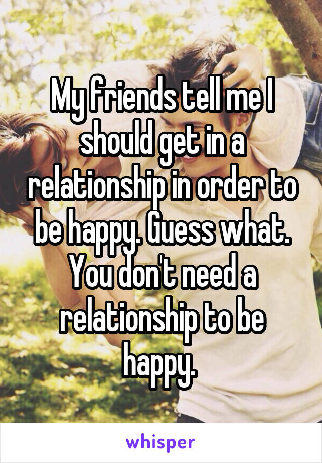 My friends tell me I should get in a relationship in order to be happy. Guess what. You don't need a relationship to be happy. 