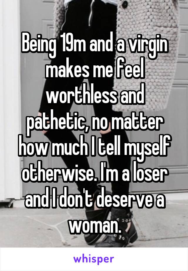 Being 19m and a virgin makes me feel worthless and pathetic, no matter how much I tell myself otherwise. I'm a loser and I don't deserve a woman.