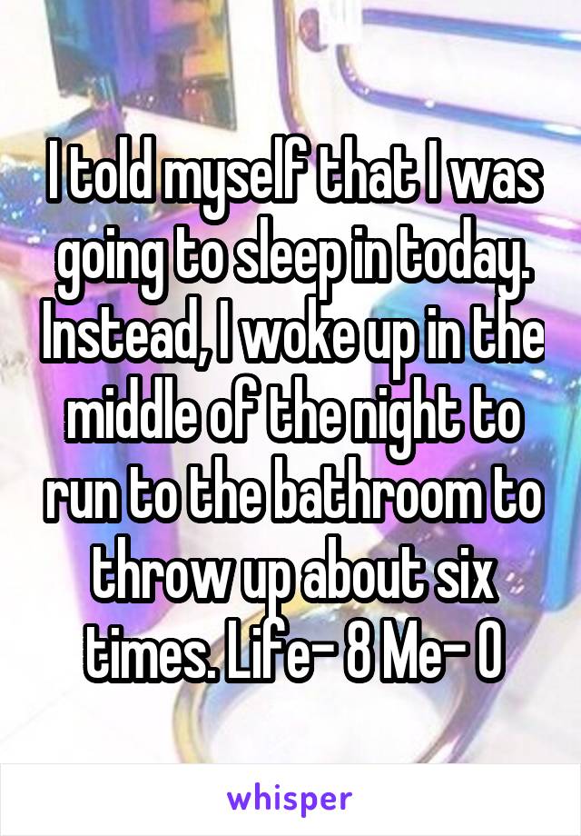 I told myself that I was going to sleep in today. Instead, I woke up in the middle of the night to run to the bathroom to throw up about six times. Life- 8 Me- 0