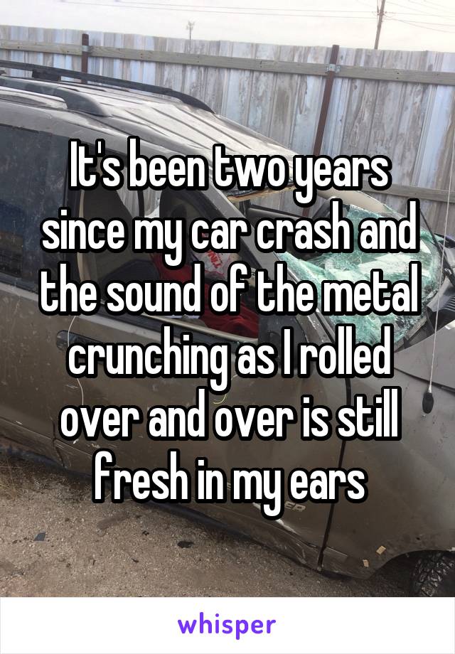It's been two years since my car crash and the sound of the metal crunching as I rolled over and over is still fresh in my ears