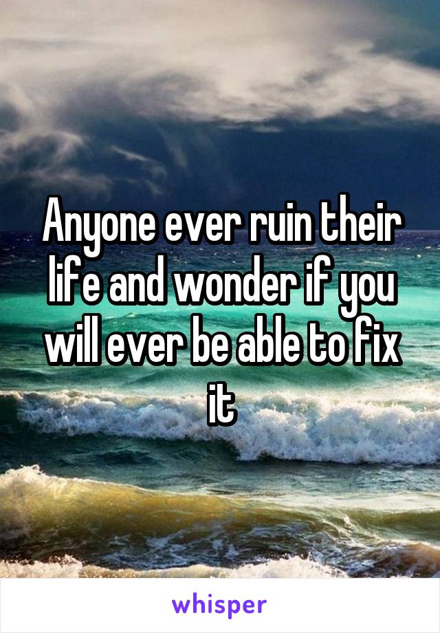 Anyone ever ruin their life and wonder if you will ever be able to fix it