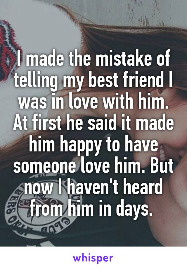 I made the mistake of telling my best friend I was in love with him. At first he said it made him happy to have someone love him. But now I haven't heard from him in days. 