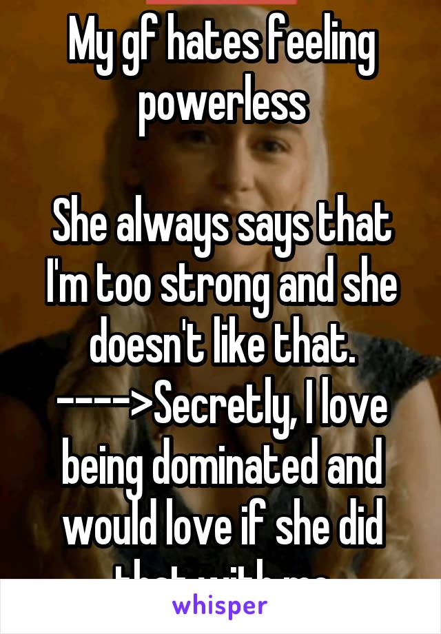 My gf hates feeling powerless

She always says that I'm too strong and she doesn't like that.
---->Secretly, I love being dominated and would love if she did that with me