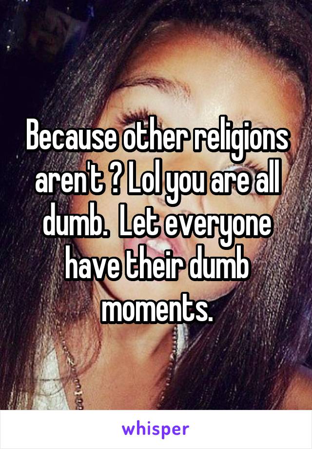 Because other religions aren't ? Lol you are all dumb.  Let everyone have their dumb moments.