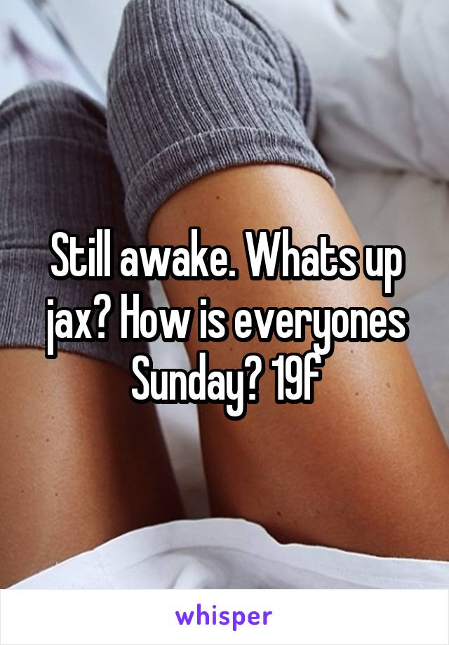 Still awake. Whats up jax? How is everyones Sunday? 19f