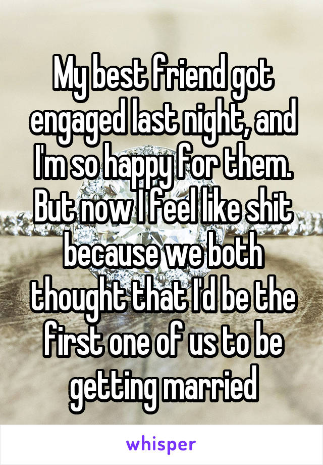 My best friend got engaged last night, and I'm so happy for them. But now I feel like shit because we both thought that I'd be the first one of us to be getting married