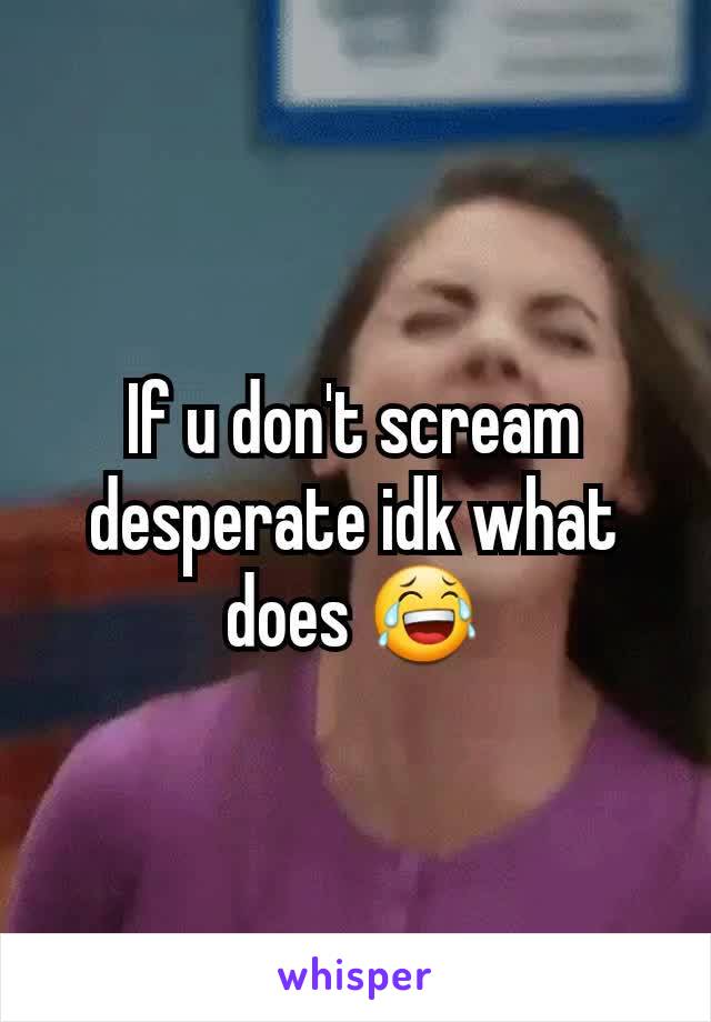 If u don't scream desperate idk what does 😂