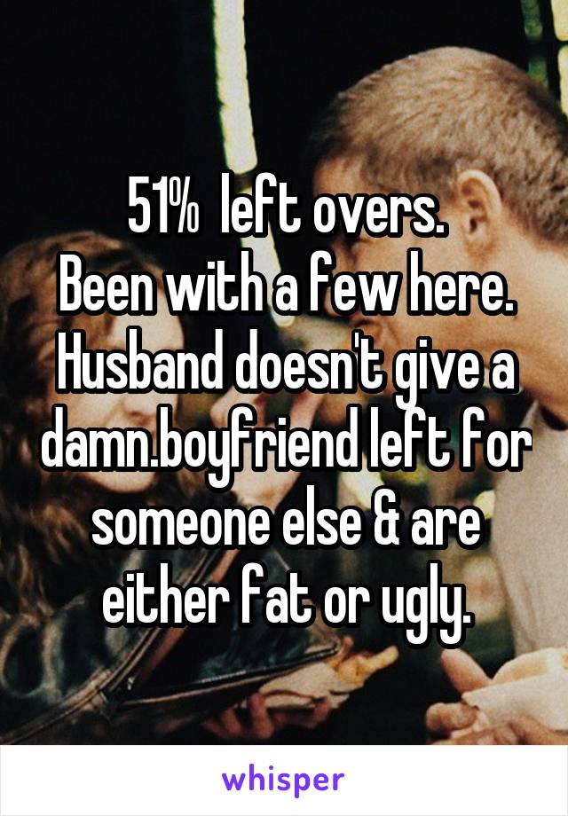 51%  left overs.
Been with a few here.
Husband doesn't give a damn.boyfriend left for someone else & are either fat or ugly.