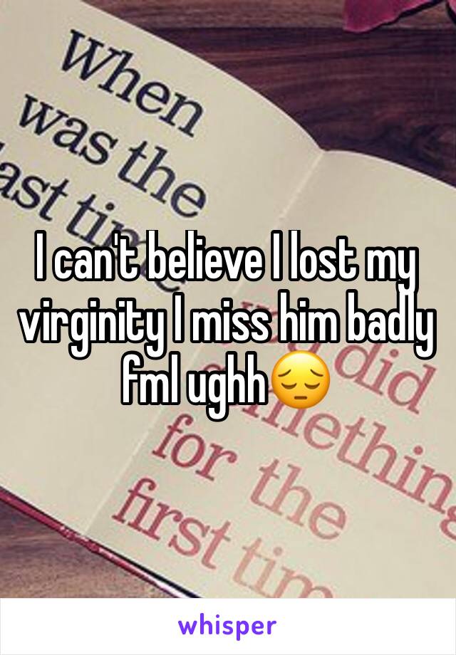I can't believe I lost my virginity I miss him badly fml ughh😔