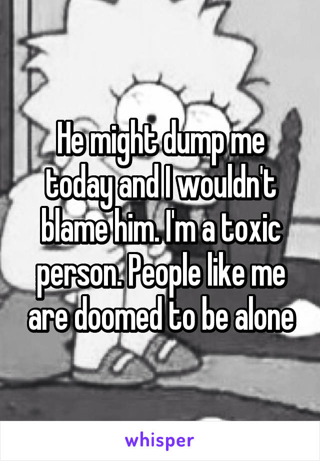 He might dump me today and I wouldn't blame him. I'm a toxic person. People like me are doomed to be alone