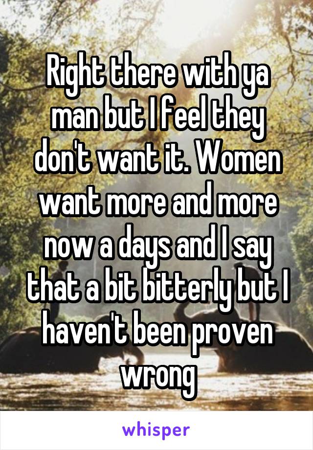 Right there with ya man but I feel they don't want it. Women want more and more now a days and I say that a bit bitterly but I haven't been proven wrong