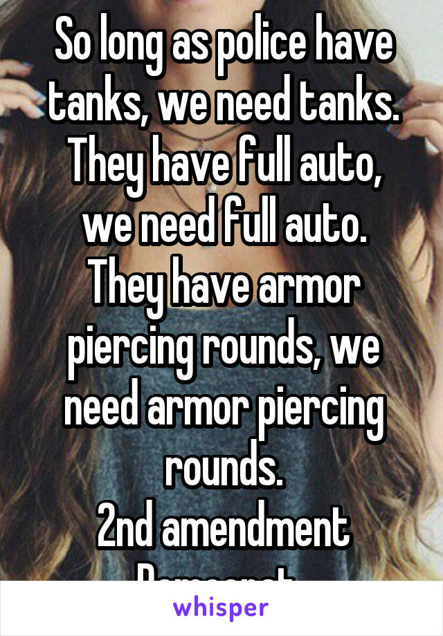 So long as police have tanks, we need tanks.
They have full auto, we need full auto.
They have armor piercing rounds, we need armor piercing rounds.
2nd amendment Democrat. 
