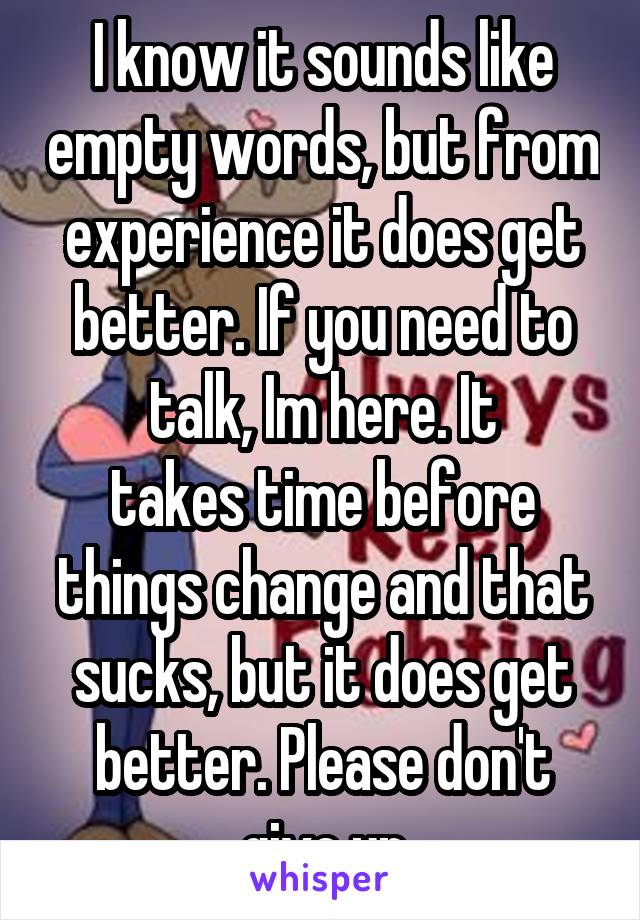I know it sounds like empty words, but from experience it does get better. If you need to talk, Im here. It
takes time before things change and that sucks, but it does get better. Please don't give up