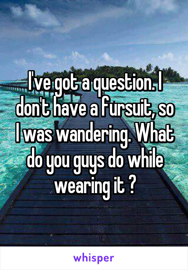 I've got a question. I don't have a fursuit, so I was wandering. What do you guys do while wearing it ?