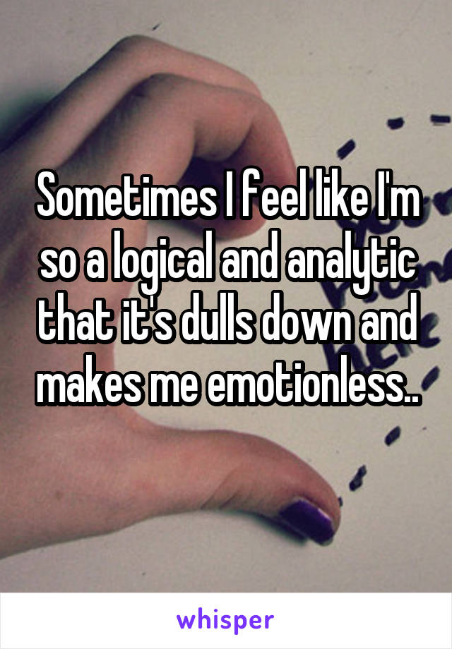 Sometimes I feel like I'm so a logical and analytic that it's dulls down and makes me emotionless..
