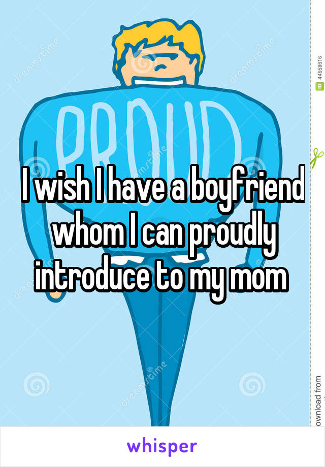 I wish I have a boyfriend whom I can proudly introduce to my mom 