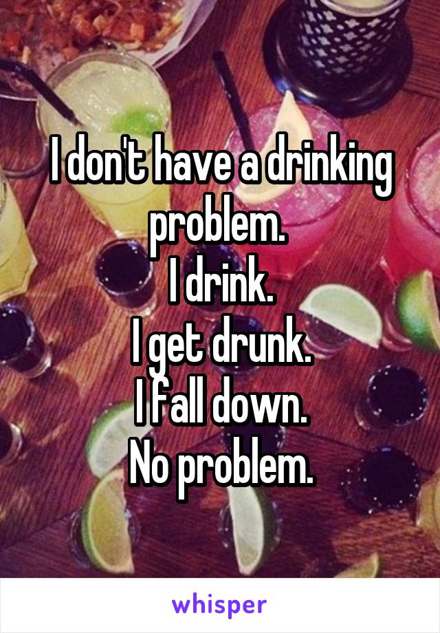 I don't have a drinking problem. 
I drink.
I get drunk.
I fall down.
No problem.