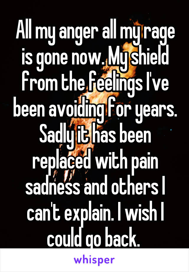 All my anger all my rage is gone now. My shield from the feelings I've been avoiding for years. Sadly it has been replaced with pain sadness and others I can't explain. I wish I could go back. 