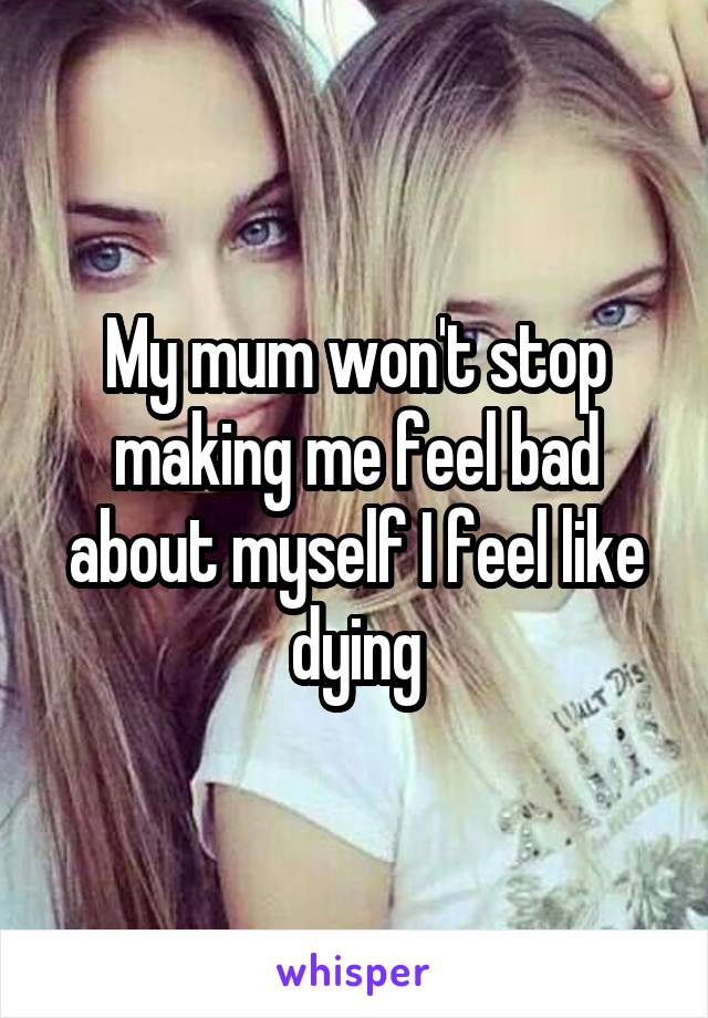 My mum won't stop making me feel bad about myself I feel like dying