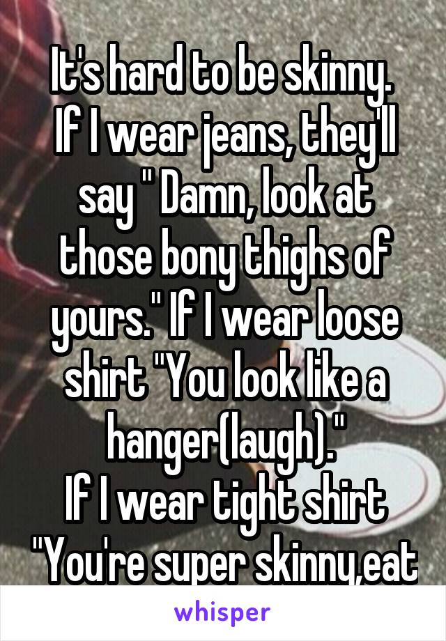 It's hard to be skinny. 
If I wear jeans, they'll say " Damn, look at those bony thighs of yours." If I wear loose shirt "You look like a hanger(laugh)."
If I wear tight shirt "You're super skinny,eat