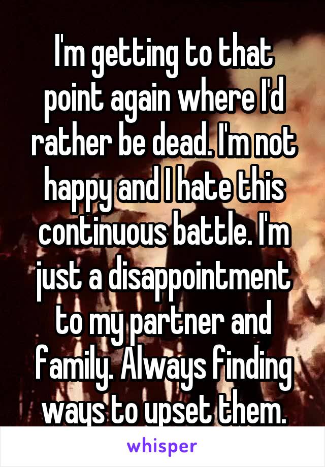I'm getting to that point again where I'd rather be dead. I'm not happy and I hate this continuous battle. I'm just a disappointment to my partner and family. Always finding ways to upset them.