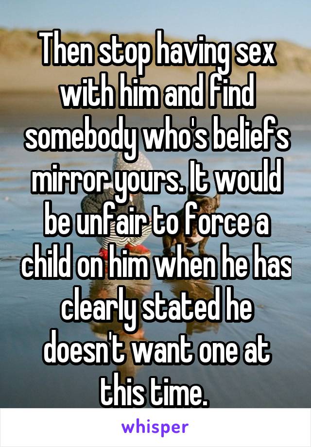 Then stop having sex with him and find somebody who's beliefs mirror yours. It would be unfair to force a child on him when he has clearly stated he doesn't want one at this time. 