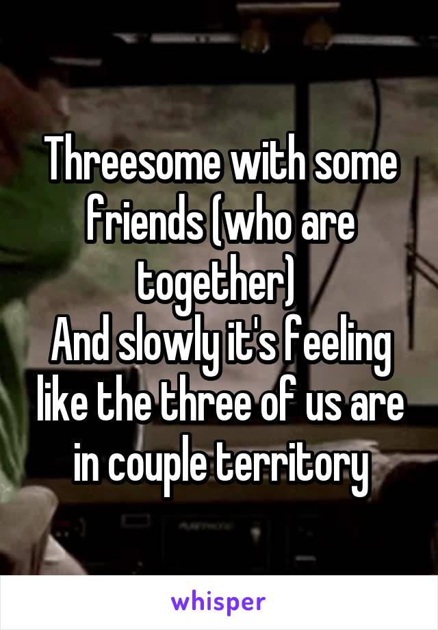 Threesome with some friends (who are together) 
And slowly it's feeling like the three of us are in couple territory