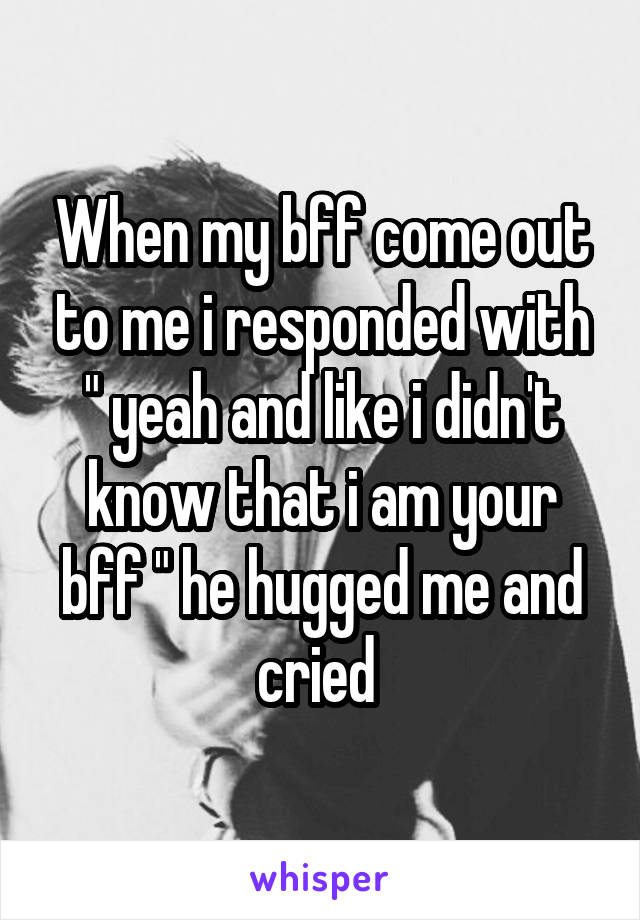 When my bff come out to me i responded with " yeah and like i didn't know that i am your bff " he hugged me and cried 