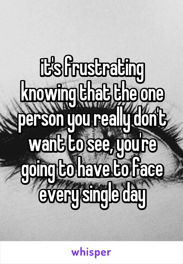 it's frustrating knowing that the one person you really don't want to see, you're going to have to face every single day