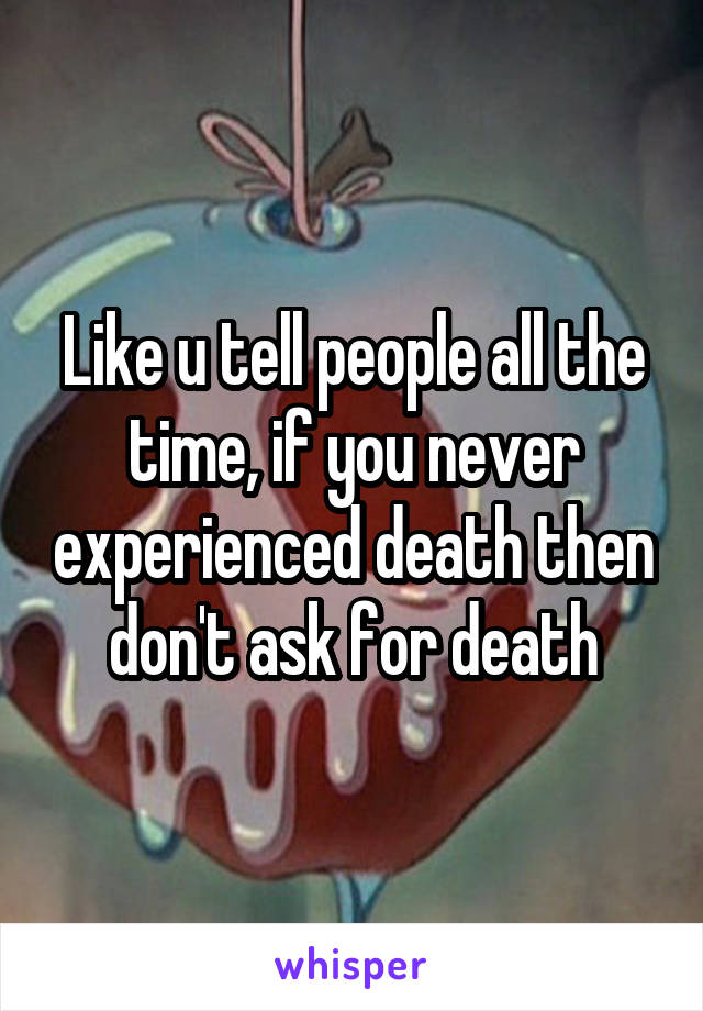 Like u tell people all the time, if you never experienced death then don't ask for death