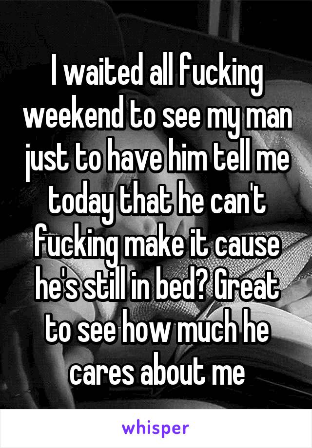 I waited all fucking weekend to see my man just to have him tell me today that he can't fucking make it cause he's still in bed? Great to see how much he cares about me