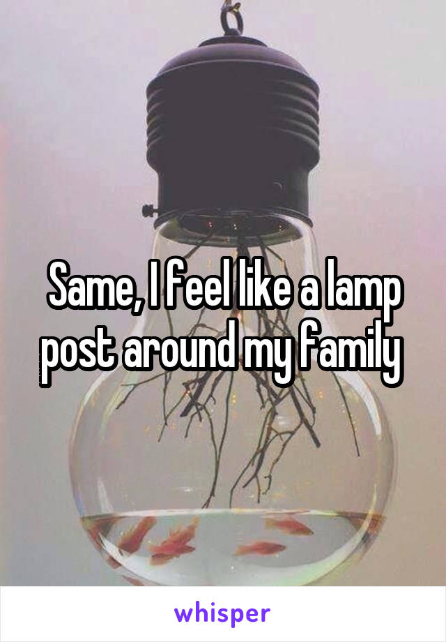 Same, I feel like a lamp post around my family 