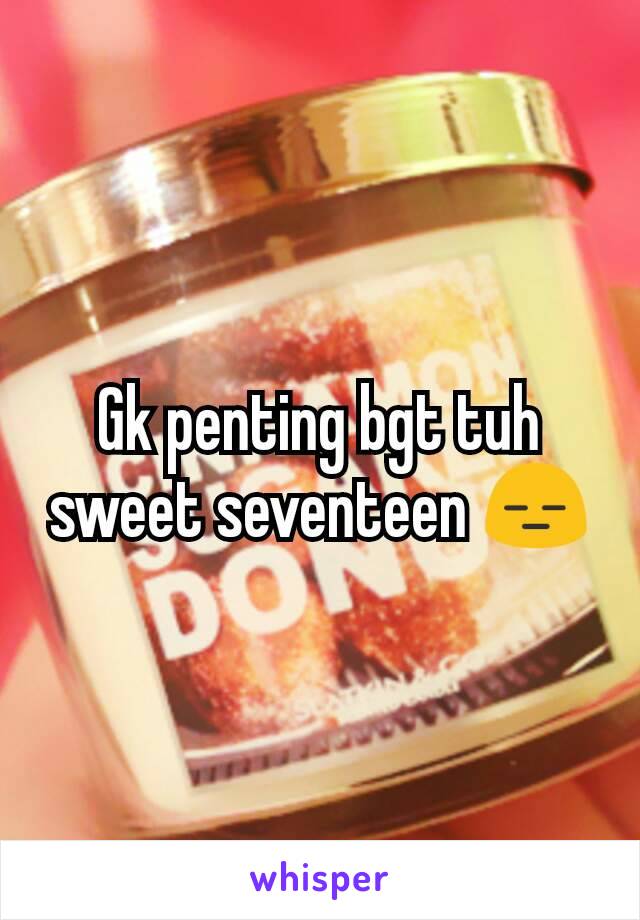 Gk penting bgt tuh sweet seventeen 😑