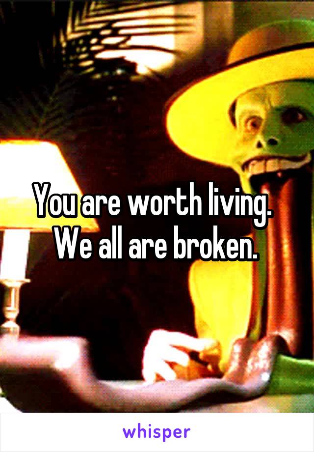 You are worth living.   We all are broken. 